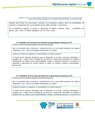 Elaborado por: Equipo Univ ersidad del Valle en desarrollo del Conv enio interadministrativ o de asociación No. 4143.0.27.016-2015
suscrito entre el Municipio de Santiago de Cali – Secretaría de Educación Municipal y la Univ ersidad del Valle
Cuantas más formas de comunicación conozcan los estudiantes, mejores serán sus posibilidades de
expresión y comprensión del mundo gigante donde deben aprender a relacionarse.
En la competencia cognitiva el conteo, la agrupación de objetos , afrontar retos, y problemas son
básicos para iniciar el trabajo pedagógico con los niños y niñas.
1.3 Propósitos de Formación del Ambiente de Aprendizaje mediado por TIC
¿Cuál es la intencionalidad pedagógica del ambiente propuesto?
Que el estudiante logre interactuar creativamente con su comunidad educativa los saberes
integrados en las nuevas tecnologías fortaleciendo los valores.
¿Cómo se involucra lo cognitivo, lo socio-afectivo y lo físico-creativo?
A través de las prácticas educativas que se dinamizan en el aula, vivencias individuales y
grupales que surgen como resultado de la puesta en marcha del intercambio de saberes,
fortaleciendo los valores como responsabilidad, respeto y tolerancia; llevando a la práctica lo
aprendido y plasmando de manera creativa su saber, en carteles, cuaderno, manualidades,
gestual, etc.
1.4 Propósitos de Formación del Ambiente de Aprendizaje mediado por TIC
¿Cuál es la intencionalidad pedagógica del ambiente propuesto?
Que el estudiante logre interactuar creativamente con su comunidad educativa los saberes
integrados en las nuevas tecnologías fortaleciendo los valores.
¿Cómo se involucra lo cognitivo, lo socio-afectivo y lo físico-creativo?
A través de las prácticas educativas que se dinamizan en el aula, vivencias individuales y
grupales que surgen como resultado de la puesta en marcha del intercambio de saberes,
fortaleciendo los valores como responsabilidad, respeto y tolerancia; llevando a la práctica lo
 