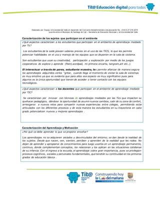 Elaborado por: Equipo Univ ersidad del Valle en desarrollo del Conv enio interadministrativ o de asociación No. 4143.0.27.016-2015
suscrito entre el Municipio de Santiago de Cali – Secretaría de Educación Municipal y la Univ ersidad del Valle
Caracterización de los sujetos que participan en el ambiente
¿Qué aspectos caracterizan a los estudiantes que participan en el ambiente de aprendizaje mediado
por Tic?
Los estudiantes de la sede poseen saberes previos en el uso de las TICS, lo que les permite
potenciar habilidades en el uso y manejo de los equipos que se disponen en la sala de sistema.
Son estudiantes que usan su creatividad, participación y exploración por medio de los juegos
cooperativos de explora y aprende (Paint,wordpad, mi primera encarta, tangram,art etc..).
El interactuar a través de pares, estudiante maestro, les permite afianzar de manera segura
los aprendizajes adquiridos.verlos “gritar, cuando llega el momento de visitar la sala de sistemas
es muy emotivo ya que es evidente que para ellos ese espacio es muy significativo pues para
algunos es la única oportunidad que tienen de acceder o tener contacto con los equipos
tecnológicos.
¿Qué aspectos caracterizan a los docentes que participan en el ambiente de aprendizaje mediado
por TIC?
Se caracterizan por innovar con técnicas de aprendizajes mediados por las Tics que impacten su
quehacer pedagógico, dándose la oportunidad de asumir nuevos cambios, salir de su zona de confort,
arriesgarse a nuevos retos para compartir nuevas experiencias entre colegas, permitiendo estar
articulados con los diferentes procesos y de esta manera los estudiantes en su trayectoria en cada
grado potencialicen nuevos y mejores aprendizajes .
Caracterización del Aprendizaje y Motivación
¿Por qué se debe aprender lo que se propone enseñar?
Los aprendizajes no se adquieren aislados y desvinculados del entorno; se dan desde la realidad de
los sujetos. Desde que nacen, ven, sienten, perciben y aprenden de la realidad que les rodea. No
dejan de aprender y apropiarse de conocimientos para luego usarlos en un aprendizaje permanente,
continuo, donde complementan conceptos, los relacionan y los aplican en las situaciones cotidianas
de su infancia. Con el ingreso a la escuela, el aprendizaje cobra gran importancia, pues se privilegian
procesos cognitivos, sociales y personales fundamentales, que tendrán su continuidad en los primeros
grados de educación básica .
 