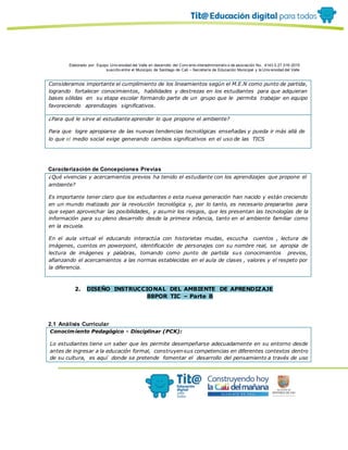 Elaborado por: Equipo Univ ersidad del Valle en desarrollo del Conv enio interadministrativ o de asociación No. 4143.0.27.016-2015
suscrito entre el Municipio de Santiago de Cali – Secretaría de Educación Municipal y la Univ ersidad del Valle
Consideramos importante el cumplimiento de los lineamientos según el M.E.N como punto de partida,
logrando fortalecer conocimientos, habilidades y destrezas en los estudiantes para que adquieran
bases sólidas en su etapa escolar formando parte de un grupo que le permita trabajar en equipo
favoreciendo aprendizajes significativos.
¿Para qué le sirve al estudiante aprender lo que propone el ambiente?
Para que logre apropiarse de las nuevas tendencias tecnológicas enseñadas y pueda ir más allá de
lo que el medio social exige generando cambios significativos en el uso de las TICS
Caracterización de Concepciones Previas
¿Qué vivencias y acercamientos previos ha tenido el estudiante con los aprendizajes que propone el
ambiente?
Es importante tener claro que los estudiantes o esta nueva generación han nacido y están creciendo
en un mundo matizado por la revolución tecnológica y, por lo tanto, es necesario prepararlos para
que sepan aprovechar las posibilidades, y asumir los riesgos, que les presentan las tecnologías de la
información para su pleno desarrollo desde la primera infancia, tanto en el ambiente familiar como
en la escuela.
En el aula virtual el educando interactúa con historietas mudas, escucha cuentos , lectura de
imágenes, cuentos en powerpoint, identificación de personajes con su nombre real, se apropia de
lectura de imágenes y palabras, tomando como punto de partida sus conocimientos previos,
afianzando el acercamientos a las normas establecidas en el aula de clases , valores y el respeto por
la diferencia.
2. DISEÑO INSTRUCCIONAL DEL AMBIENTE DE APRENDIZAJE
88POR TIC – Parte B
2.1 Análisis Curricular
Conocimiento Pedagógico - Disciplinar (PCK):
Lo estudiantes tiene un saber que les permite desempeñarse adecuadamente en su entorno desde
antes de ingresar a la educación formal, construyen sus competencias en diferentes contextos dentro
de su cultura, es aquí donde se pretende fomentar el desarrollo del pensamiento a través de uso
 