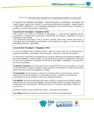 Elaborado por: Equipo Univ ersidad del Valle en desarrollo del Conv enio interadministrativ o de asociación No. 4143.0.27.016-2015
suscrito entre el Municipio de Santiago de Cali – Secretaría de Educación Municipal y la Univ ersidad del Valle
y manejo de los dispositivos tecnológicos (software educativo, el computador, las tabletas, los
videos, blogger, paginas web, internet). El usode estas herramientas tecnológicas integran saberes
y experiencias significativas en el estudiante motivándolos en las nuevas formas de aprender y
fortalecer su proceso de enseñanza- aprendizaje.
Conocimiento Tecnológico - Disciplinar (TCK):
Para motivar a los niños en el ambiente de aprendizaje, usan técnicas especiales para la
comprensión y el análisis de la información, identificando las fortalezas y debilidades como ejes
principales del aprendizaje.
Las herramientas tecnológicas como el internet, youtube, power point, aportan información y
aprendizaje para el desempeño de actividades con lo estudiantes que dejan la evidencia final del
aprendizaje adquirido y desarrollado
Conocimiento Tecnológico - Pedagógico (TPK):
El mundo tecnológico atrae el interés de niños y niñas, por tanto a partir de sus saberes previos,
actitudes espontáneas, curiosidades, permiten ampliar y profundizar niveles de conocimiento
En este nivel los estudiantes se beneficiarán del uso de las diferentes herramientas tecnológicas ya
que están integradas y nada es aislado, es una propuesta que permite la integralidad y promueve
en los niños la comprensión conceptual, el desarrollo de capacidades y habilidades y la construcción
de nuevos aprendizajes.
El software educativo es de gran apoyo para la introducción de las nuevas tecnología y a través
de CD encontramos y podemos clasificar cuentos recreativos e informáticos los cuales serán de gran
apoyo dentro de la propuesta pedagógica a trabajar.
El computador permite fortalecer el proceso de enseñanza dentro y fuera del aula, los niños
podran hacer lectura de imagenes y en casa podrán consultar y compartir las historias que
compartimos en el aula.compartirán cuentos en imágenes powerpoint.
Las tabletas; permiten la interacción entre pares y adultos y consigo mismo, acceden a juegos
direccionados con una intención pedagógica permiten también fomentar el trabajo cooperativo y
colaborativo entre los estudiantes., dinamizar el proceso de enseñanza-aprendizaje mediante el
uso de la TIC
posibilitan al docente hacer la clase más creativa amena para los estudiantes
Los videos; facilitan la comprensión de conceptos y estimulan nuevos aprendizajes.
 