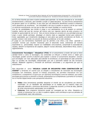 Elaborado por: Equipo Univ ersidad del Valle en desarrollo del Conv enio interadministrativ o de asociación No. 4143.0.27.016-2015
suscrito entre el Municipio de Santiago de Cali – Secretaría de Educación Municipal y la Univ ersidad del Valle
.
PAGE *
MERGEF
ORMAT
3
Es la forma favorita que tiene nuestro cerebro para aprender. Su función principal es la de brindar
entretenimiento y diversión, pero también cumple un papel educativo. Es esta misma característica
de generar placer en el individuo, la que hace que sea altamente beneficioso cuando lo utilizamos
como dispositivo de enseñanza. Las actividades a las que el cerebro se acerca y de las que recibe
un estímulo reconfortante, son las que se fijan con mayor facilidad en nuestra mente.
Una de las posibilidades que brinda el juego a sus participantes es la de aceptar un contrato
implícito, dentro del cual las normas del mismo solo son vigentes dentro de este universo y le
brindan la oportunidad de vivir en él. Pero al mismo tiempo se convierte en una actividad seria que
exige a quien decide participar, desplegar al máximo toda su capacidad mental para sobrevivir.
Estas capacidades que inicialmente despliega en este plano que podría considerarse de ficción, lo
pueden conducir más tarde a la solución de diversos problemas en la vida cotidiana.
El juego es una herramienta importante que les permite a los niños y las niñas aprender a
compartir normas que resultan necesarias para el desarrollo social, exteriorizar de manera
espontánea su personalidad, mejorar sus habilidades comunicativas, comprender la necesidad del
respeto, advertir la importancia de cooperar, adquirir nuevas destrezas, desarrollarse física, social y
cognitivamente.
Conocimiento Tecnológico - Disciplinar (TCK): Es el conocimiento a través del cual se tiene
claridad frente a cómo la tecnología y los contenidos se influyen y limitan entre sí. Saber qué
Tecnologías pueden servirle al docente para explicar o acercar al conocimiento disciplinar. Conocer
qué tecnologías son más adecuadas para abordar la enseñanza y el aprendizaje de cada contenido.
Aquí se escriben las tecnologías seleccionadas que van a permitirle realizar las dos funciones
básicas: Mediación cognitiva y Provisión de estímulos sensoriales y se argumenta por qué se
seleccionaron.
Para desarrollar el tema “ESCUELA: LUGAR DE ENCUENTRO PARA CONSTRUCCIÓN DE
CIUDAD” y teniendo en cuenta que va dirigido a estudiantes de transición las tecnologías
escogidas son dinámicas, apoyan el trabajo propuesto, les permiten interactuar con sus
compañeros y compañeras al igual que con aparatos tecnológicos como las tabletas, que están
pensadas para centrar su atención e interés, potencializar sus competencias y ponerlos en co ntacto
con el mundo digital desde unas perspectiva educativa.
● Video: Esta herramienta posibilita despertar el interés de los estudiantes por diversos
contenidos. Es un facilitador del aprendizaje en la medida que el maestro haga una
adecuada selección y promueva discusiones o preguntas durante y al final de ellos, además
de otras intervenciones relacionadas con la didáctica.
● Calameo: Este programa interactivo puede ser manejado por los niños. Despierta su
interés al interactuar con un libro o cuaderno digital y esto contribuye a que sus períodos de
concentración sean más extensos.
 