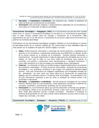 Elaborado por: Equipo Univ ersidad del Valle en desarrollo del Conv enio interadministrativ o de asociación No. 4143.0.27.016-2015
suscrito entre el Municipio de Santiago de Cali – Secretaría de Educación Municipal y la Univ ersidad del Valle
.
PAGE *
MERGEF
ORMAT
3
● Educaplay o hotpotatoes o kokolikoko: Son programas que facilitan la realización de
sopas de letras que complementan las actividades.
● Powerpoint: Para presentar imágenes o representaciones elaboradas por los estudiantes y
como apoyo en el desarrollo de algunas actividades.
Conocimiento Tecnológico - Pedagógico (TPK): Es el conocimiento que permite tener claridad
sobre cómo un recurso o herramienta tecnológica se convierte en un instrumento de aprendizaje.
Aquí se debe mostrar claridad sobre las ventajas y limitaciones de la herramienta. Debe
argumentarse por qué el uso del recurso o herramienta en pro de ser usado como instrumento que
potencie la enseñanza-aprendizaje.
Pretendemos con las herramientas tecnológicas escogidas, fortalecer en los estudiantes su proceso
de aprendizaje dentro de un contexto mediado por TIC, promoviendo en ellos habilidades cada vez
más acordes con el ciudadano del siglo XXI, desde lo digital y lo social:
● Video: Facilita presentar información y contenidos de manera dinámica y significativa que
aproxima a los estudiantes a experiencias audiovisuales que difícilmente se podrían recrear
de la misma manera en el contexto de la institución. Contiene diversos contenidos y
presentaciones. Se puede implementar el video de apoyo para las actividades que se van a
realizar, en este caso el video se usa como medio de enseñanza, para mostrar un
contenido, una práctica o experiencia, hacer demostraciones y reproducir fenómenos. Y
como video interactivo en la que se emplea una metodología activa y participativa.
● Calameo: La interacción en todos sus ámbitos juega un papel fundamental en los procesos
de enseñanza y aprendizaje. El hecho de que los niños puedan manipular las herramientas
tecnológicas y sus programas contribuye a que tengan una experiencia educativa-digital
positiva. Usar esta herramienta con imágenes significativas como fotografías tomadas por
los estudiantes los hace sentir que hacen parte de la construcción de experiencias
digitales, que son individuos activos y no pasivos ante la tecnología. La presentación y uso
de esta herramienta contribuye a que los niños se acerquen de manera amena a los
contenidos e información.
● Educaplay o hotpotatoes o kokolikoko: Permite presentar actividades de una manera
amena y llamativa para los y las estudiantes. Estas aplicaciones contribuyen a reafirmar los
conceptos, contenidos y conocimientos específicos de una manera lúdica.
● Powerpoint: Es una herramienta básica que permite desarrollar contenidos que agradan a
los estudiantes, facilita el uso de elementos cercanos a ellos como sus fotografías. Es un
buen medio para presentar cuentos a grupos numerosos. Contribuye a enriquecer la
dinámica de presentación de una clase cuando incluye diferentes recursos como el texto, la
imagen fija y animada, y los videos.
Conocimiento Tecnológico - Pedagógico – Disciplinar (TPACK): Es importante que en este
 