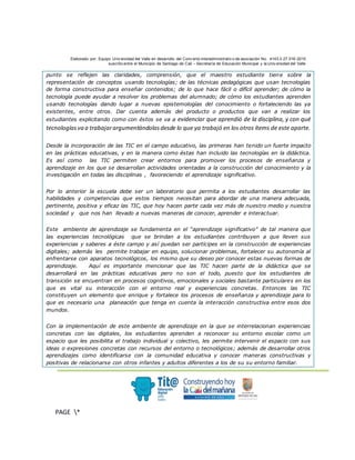 Elaborado por: Equipo Univ ersidad del Valle en desarrollo del Conv enio interadministrativ o de asociación No. 4143.0.27.016-2015
suscrito entre el Municipio de Santiago de Cali – Secretaría de Educación Municipal y la Univ ersidad del Valle
.
PAGE *
MERGEF
ORMAT
3
punto se reflejen las claridades, comprensión, que el maestro estudiante tiene sobre la
representación de conceptos usando tecnologías; de las técnicas pedagógicas que usan tecnologías
de forma constructiva para enseñar contenidos; de lo que hace fácil o difícil aprender; de cómo la
tecnología puede ayudar a resolver los problemas del alumnado; de cómo los estudiantes aprenden
usando tecnologías dando lugar a nuevas epistemologías del conocimiento o fortaleciendo las ya
existentes, entre otros. Dar cuenta además del producto o productos que van a realizar los
estudiantes explicitando como con éstos se va a evidenciar que aprendió de la disciplina, y con qué
tecnologíasva a trabajarargumentándolasdesde lo que ya trabajó en los otros ítems de este aparte.
Desde la incorporación de las TIC en el campo educativo, las primeras han tenido un fuerte impacto
en las prácticas educativas, y en la manera como éstas han incluido las tecnologías en la didáctica.
Es así como las TIC permiten crear entornos para promover los procesos de enseñanza y
aprendizaje en los que se desarrollan actividades orientadas a la construcción del conocimiento y la
investigación en todas las disciplinas , favoreciendo el aprendizaje significativo.
Por lo anterior la escuela debe ser un laboratorio que permita a los estudiantes desarrollar las
habilidades y competencias que estos tiempos necesitan para abordar de una manera adecuada,
pertinente, positiva y eficaz las TIC, que hoy hacen parte cada vez más de nuestro medio y nuestra
sociedad y que nos han llevado a nuevas maneras de conocer, aprender e interactuar.
Este ambiente de aprendizaje se fundamenta en el “aprendizaje significativo” de tal manera que
las experiencias tecnológicas que se brindan a los estudiantes contribuyen a que lleven sus
experiencias y saberes a éste campo y así puedan ser partícipes en la construcción de experiencias
digitales; además les permite trabajar en equipo, solucionar problemas, fortalecer su autonomía al
enfrentarse con aparatos tecnológicos, los mismo que su deseo por conocer estas nuevas formas de
aprendizaje. Aquí es importante mencionar que las TIC hacen parte de la didáctica que se
desarrollará en las prácticas educativas pero no son el todo, puesto que los estudiantes de
transición se encuentran en procesos cognitivos, emocionales y sociales bastante particulares en los
que es vital su interacción con el entorno real y experiencias concretas. Entonces las TIC
constituyen un elemento que enrique y fortalece los procesos de enseñanza y aprendizaje para lo
que es necesario una planeación que tenga en cuenta la interacción constructiva entre esos dos
mundos.
Con la implementación de este ambiente de aprendizaje en la que se interrelacionan experiencias
concretas con las digitales, los estudiantes aprenden a reconocer su entorno escolar como un
espacio que les posibilita el trabajo individual y colectivo, les permite intervenir el espacio con sus
ideas o expresiones concretas con recursos del entorno o tecnológicos; además de desarrollar otros
aprendizajes como identificarse con la comunidad educativa y conocer maneras constructivas y
positivas de relacionarse con otros infantes y adultos diferentes a los de su su entorno familiar.
 