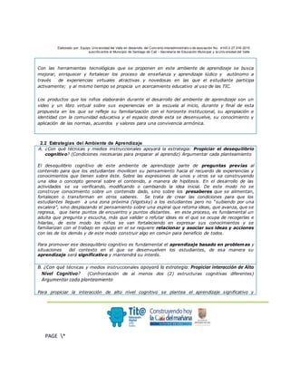 Elaborado por: Equipo Univ ersidad del Valle en desarrollo del Conv enio interadministrativ o de asociación No. 4143.0.27.016-2015
suscrito entre el Municipio de Santiago de Cali – Secretaría de Educación Municipal y la Univ ersidad del Valle
.
PAGE *
MERGEF
ORMAT
3
Con las herramientas tecnológicas que se proponen en este ambiente de aprendizaje se busca
mejorar, enriquecer y fortalecer los proceso de enseñanza y aprendizaje lúdico y autónomo a
través de experiencias virtuales atractivas y novedosas en las que el estudiante participa
activamente; y al mismo tiempo se propicia un acercamiento educativo al uso de las TIC.
Los productos que los niños elaborarán durante el desarrollo del ambiente de aprendizaje son un
video y un libro virtual sobre sus experiencias en la escuela al inicio, durante y final de esta
propuesta en los que se refleje su familiarización con el horizonte institucional, su apropiación e
identidad con la comunidad educativa y el espacio donde esta se desenvuelve, su conocimiento y
aplicación de las normas, acuerdos y valores para una convivencia armónica.
2.2 Estrategias del Ambiente de Aprendizaje
A. ¿Con qué técnicas y medios instruccionales apoyará la estrategia: Propiciar el desequilibrio
cognitivo? (Condiciones necesarias para preparar al aprendiz) Argumentar cada planteamiento
El desequilibrio cognitivo de este ambiente de aprendizaje parte de preguntas previas al
contenido para que los estudiantes movilicen su pensamiento hacia el recuerdo de experiencias y
conocimientos que tienen sobre éste. Sobre las expresiones de unos y otros se va construyendo
una idea o concepto general sobre el contenido, a manera de hipótesis. En el desarrollo de las
actividades se va verificando, modificando o cambiando la idea inicial. De este modo no se
construye conocimiento sobre un contenido dado, sino sobre los presaberes que se alimentan,
fortalecen o transforman en otros saberes. Se trata de crear las condiciones para que los
estudiantes lleguen a una zona próxima (Vigotsky) a los estudiantes pero no “subiendo por una
escalera”, sino desplazando el pensamiento sobre una espiral que retoma ideas, que avanza, que se
regresa, que tiene puntos de encuentro y puntos distantes. en este proceso, es fundamental un
adulta que pregunta y escucha, más que validar o refutar ideas es el que se ocupa de recogerlas e
hilarlas, de este modo los niños se van fortaleciendo en expresar sus conocimientos y se
familiarizan con el trabajo en equipo en el se requiere relacionar y asociar sus ideas y acciones
con las de los demás y de este modo construir algo en común para beneficio de todos.
Para promover ese desequilibrio cognitivo es fundamental el aprendizaje basado en problemas y
situaciones del contexto en el que se desenvuelven los estudiantes, de esa manera su
aprendizaje será significativo y mantendrá su interés.
B. ¿Con qué técnicas y medios instruccionales apoyará la estrategia: Propiciar interacción de Alto
Nivel Cognitivo? (Confrontación de al menos dos (2) estructuras cognitivas diferentes)
Argumentar cada planteamiento
Para propiciar la interacción de alto nivel cognitivo se plantea el aprendizaje significativo y
 