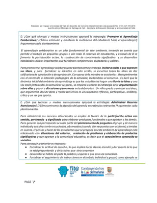 Elaborado por: Equipo Univ ersidad del Valle en desarrollo del Conv enio interadministrativ o de asociación No. 4143.0.27.016-2015
suscrito entre el Municipio de Santiago de Cali – Secretaría de Educación Municipal y la Univ ersidad del Valle
.
PAGE *
MERGEF
ORMAT
3
D. ¿Con qué técnicas y medios instruccionales apoyará la estrategia: Promover el Aprendizaje
Colaborativo? (¿Cómo estimular y mantener la motivación del estudiante hacia el aprendizaje?)
Argumentar cada planteamiento
El aprendizaje colaborativo es un pilar fundamental de este ambiente, teniendo en cuenta que
permite el trabajo en pequeños grupos o con todo el colectivo de estudiantes, y a través de él se
fomenta la participación activa, la construcción de conocimiento significativo y se desarrollan
habilidades sociales importantes que fortalecen competencias ciudadanos y valores.
Para promoverel aprendizajecolaborativoseplantea como estrategia invitar a todos a que expresen
sus ideas, y para fortalecer su iniciativa en esta acción, se escuchan todas las ideas sin dar
calificativosde aprobación o desaprobación.Con apoyo dela maestra se asocian las ideaspertinentes
con el contenido o intención pedagógica de la actividad, invitándolos al consenso. Es decir que la
dinámica inicial del ambiente de aprendizaje es que los estudiantes hagan una lluvia de ideas y una
vez estén fortalecidosen comunicarsus ideas, se empieza a utilizar la estrategia de la argumentación
sobre ellas y pasen a discusiones y consensos más elaborados. Un niño que da a conocer sus ideas,
que argumenta, discute ideas y realiza consensos es un ciudadano reflexivo, participativo , análitico,
crítico y un ser que aporta.
E. ¿Con qué técnicas y medios instruccionales apoyará la estrategia: Administrar Recursos
Atencionales?(¿Cómo centramosla atención del aprendiz en estímulos relevantes?Argumentar cada
planteamiento.
Para administrar los recursos Atencionales se emplea la técnica de la participación activa con
sentido, pertinencia y significado para elaborar productos funcionales y que aportan a los demás.
Para generar esa participación se suele partir del planteamiento de preguntas al grupo y de manera
individualy sus ideas serán escuchadas, observadas (cuando dan respuestas con acciones) y tenidas
en cuenta. El pensar y hacer de los estudiantes que se propone en este ambiente de aprendizaje está
relacionado con situaciones del entorno , resolución de problemas y elaboración de productos
significativos y que aportan a la comunidad educativa, es decir que el conocimiento construido se
socializa.
Para conseguir lo anterior es necesario:
● Fortalecer la actitud de escucha, lo que implica hacer silencio atender y dar cuenta de lo que
se está preguntando y de las ideas que otros expresan
● Desarrollar el hábito de pedir la palabra y esperar a que esta sea concedida.
● Fortalecer el seguimiento de instrucciones en el trabajo individual y grupal, como ejemplo se
 