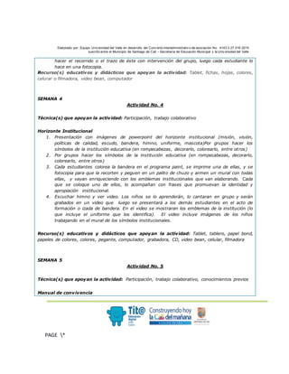 Elaborado por: Equipo Univ ersidad del Valle en desarrollo del Conv enio interadministrativ o de asociación No. 4143.0.27.016-2015
suscrito entre el Municipio de Santiago de Cali – Secretaría de Educación Municipal y la Univ ersidad del Valle
.
PAGE *
MERGEF
ORMAT
3
hacer el recorrido o el trazo de éste con intervención del grupo, luego cada estudiante lo
hace en una fotocopia.
Recurso(s) educativos y didácticos que apoyan la actividad: Tablet, fichas, hojas, colores,
celurar o filmadora, video bean, computador
SEMANA 4
Actividad No. 4
Técnica(s) que apoyan la actividad: Participación, trabajo colaborativo
Horizonte Institucional
1. Presentación con imágenes de powerpoint del horizonte institucional (misión, visión,
políticas de calidad, escudo, bandera, himno, uniforme, mascota)Por grupos hacer los
símbolos de la institución educativa (en rompecabezas, decorarlo, colorearlo, entre otros)
2. Por grupos hacer los símbolos de la institución educativa (en rompecabezas, decorarlo,
colorearlo, entre otros)
3. Cada estudiantes colorea la bandera en el programa paint, se imprime una de ellas, y se
fotocopia para que la recorten y peguen en un palito de chuzo y armen un mural con todas
ellas, y vayan enriqueciendo con los emblemas institucionales que van elaborando. Cada
que se coloque uno de ellos, lo acompañan con frases que promuevan la identidad y
apropiación institucional.
4. Escuchar himno y ver video. Los niños se lo aprenderán, lo cantaran en grupo y serán
grabados en un video que luego se presentará a los demás estudiantes en el acto de
formación o izada de bandera. En el video se mostraran los emblemas de la institución (lo
que incluye el uniforme que los identifica). El video incluye imágenes de los niños
trabajando en el mural de los símbolos institucionales.
Recurso(s) educativos y didácticos que apoyan la actividad: Tablet, tablero, papel bond,
papeles de colores, colores, pegante, computador, grabadora, CD, video bean, celular, filmadora
SEMANA 5
Actividad No. 5
Técnica(s) que apoyan la actividad: Participación, trabajo colaborativo, conocimientos previos
Manual de convivencia
 