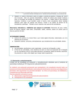 Elaborado por: Equipo Univ ersidad del Valle en desarrollo del Conv enio interadministrativ o de asociación No. 4143.0.27.016-2015
suscrito entre el Municipio de Santiago de Cali – Secretaría de Educación Municipal y la Univ ersidad del Valle
.
PAGE *
MERGEF
ORMAT
3
4. Realizar un volante informativo sobre el cuidado y siembra de plantas y limpieza del barrio
de la escuela. Salir con guantes desechables y bolsas de colores para recoger residuos,
otros se encargan de entregar los volantes a los vecinos y hablar sobre lo que estamos
haciendo, invitarlos a que también cuiden el barrio, otros estudiantes llevan botellas
plásticas para regar las plantas del entorno. Invitar a los padres de familia de los
estudiantes a participar. También enviar volantes a las casas de los estudiantes.
Recurso(s) educativos y didácticos que apoyan la actividad: Elementos de aseo, matas,
tarros de basura, dibujos, video bean, computador, tablet, volantes, bolsas de colores para la
basura, guantes de latex
ACTIVIDADES DIARIAS
● Lectura de cuentos en el texto físico o por medio digital (Youtube), relacionados con el la
dinámica de la semana.
● Expresión corporal, canciones, dramatizaciones que complementen las actividades diarias.
OBSERVACIÓN:
● Las actividades significativas serán registradas a través de la fotografía y video.
● Al final de las actividades, como dinámica de cierre se hará una exposición de lo trabajado
con los estudiantes ante la comunidad educativa: estudiantes, padres de familia y docentes.
Se presenta un video y libro digital que recoge toda la experiencia.
2.3 Evaluación y retroalimentación
¿Cuáles son las actividades de evaluación y retroalimentación diseñadas para el ambiente de
aprendizaje mediado por TIC? Argumentar cada planteamiento
Se realizará una evaluación permanente que acompañará a los estudiantes durante todos sus
procesosen el desarrollo del planificador,esta evaluación tendrá varios momentos será diagnóstica y
formativa. Este seguimiento nos permitirá identificar los ritmos de aprendizaje, las habilidades y
competencias que desarrolla cada niño.
Para la evaluación se tendrá en cuenta:
● Observación y seguimiento del proceso de cada estudiante
● Participación en las actividades
 