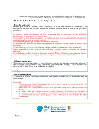 Elaborado por: Equipo Univ ersidad del Valle en desarrollo del Conv enio interadministrativ o de asociación No. 4143.0.27.016-2015
suscrito entre el Municipio de Santiago de Cali – Secretaría de Educación Municipal y la Univ ersidad del Valle
.
PAGE *
MERGEF
ORMAT
3
3.1 Diseño de Interfaz del Ambiente de Aprendizaje
Contexto ambiental
Entorno que rodea al aprendiz (como dispondrán el aula) para propiciar la interacción y la
participación. Ver más allá del aula, trabajo por rincones, observar desde el nivel de los ojos de los
estudiantes.
En nuestras sedes dispondremos de toda la escuela para la realización de las actividades
significativas y de construcción de conocimiento.
Nuestro salón no tiene buena iluminación y a medida que pasa el día va subiendo la temperatura. Es
un espacio amplio y tiene su servicio sanitario.
Hay ventanales grandes que facilitan una ventilación adecuada.
Su mobiliario está formado por mesas rectangulares de diferentes colores, donde se sientan cinco
estudiantes.
El salón se irá decorando con los diferentes trabajos que vamos realizando con los estudiantes.
Estará organizado con sus espacios para: loncheras, juguetes, cuentos, materiales de trabajo y
didácticos.
Los estudiantes tendrán acceso a diferentes recursos: fichas, diferentes clases papeles, tablero,
audiovisuales tablets, computadores, video bean; fotografías, videos; toda la planta física.
Estímulos sensoriales
¿Cuáles son estímulos sensoriales + los medios de interacción que facilitan el diseño de la interfaz?
(Presencialidad (principalmente oral), Virtualidad (principalmente escrita)). Tener presente los
recursos, los factores físicos y las relaciones psicológicas
DOLLY
Vías de comunicación
¿Cuáles son las vías de comunicación utilizadas para el envío, la recepción y la retroalimentación de
las actividades?
Se utilizará:
● Cuaderno de mensajes, whatsapp, correo electrónico, blog donde los padres de familia y la
maestra tendrán comunicación.
● Video beam será una buena herramienta para transmitir al estudiante actividades según el
tema
● La tablet, guías de trabajo impresas o para trabajarlas directamente en la tablet o
computador enviadas a cada uno por medio del correo electrónico integrando a los padres
en esta actividad en casa donde guiarán a los niños para la manipulación de estas
herramientas
SHEIKA
 
