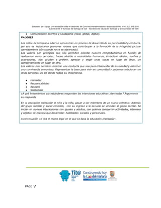 Elaborado por: Equipo Univ ersidad del Valle en desarrollo del Conv enio interadministrativ o de asociación No. 4143.0.27.016-2015
suscrito entre el Municipio de Santiago de Cali – Secretaría de Educación Municipal y la Univ ersidad del Valle
.
PAGE *
MERGEF
ORMAT
3
● Comunicación asertiva y Ciudadanía (local, global, digital).
VALORES
Los niños de temprana edad se encuentran en proceso de desarrollo de su personalidad y conducta,
por eso es importante promover valores que contribuyan a la formación de la integridad (actuar
correctamente aún cuando no se es observado).
Los valores son principios que nos permiten orientar nuestro comportamiento en función de
realizarnos como personas; hacen alusión a necesidades humanas, simbolizan ideales, sueños y
aspiraciones, nos ayudan a preferir, apreciar y elegir unas cosas en lugar de otras, un
comportamiento en lugar de otro.
Los valores nos permiten mostrar una conducta que sea para el bienestar de la sociedad y así tener
una convivencia armoniosa. Representan la base para vivir en comunidad y podernos relacionar con
otras personas, es allí donde radica su importancia.
● Honradez
● Responsabilidad
● Respeto
● Solidaridad
¿A qué lineamientos y/o estándares responden las intenciones educativas planteadas? Argumente
su respuesta
En la educación preescolar el niño y la niña, pasan a ser miembros de un nuevo colectivo: Además
del grupo familiar y social conocido, con su ingreso a la escuela se vinculan al grupo escolar. Se
inician en nuevas interacciones con iguales y adultos, con quienes comparten actividades, intereses
y objetos de manera que desarrollan habilidades sociales y personales.
A continuación se cita el marco legal en el que se basa la educación preescolar:
 