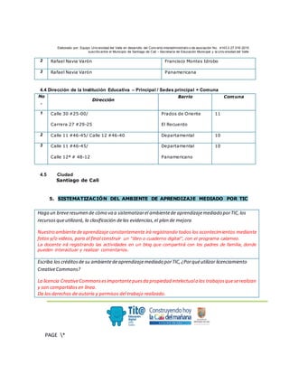 Elaborado por: Equipo Univ ersidad del Valle en desarrollo del Conv enio interadministrativ o de asociación No. 4143.0.27.016-2015
suscrito entre el Municipio de Santiago de Cali – Secretaría de Educación Municipal y la Univ ersidad del Valle
.
PAGE *
MERGEF
ORMAT
3
2 Rafael Navia Varón Francisco Montes Idrobo
3 Rafael Navia Varón Panamericana
4.4 Dirección de la Institución Educativa – Principal / Sedes principal + Comuna
No
.
Dirección
Barrio Comuna
1 Calle 30 #25-00/
Carrera 27 #29-25
Prados de Oriente
El Recuerdo
11
2 Calle 11 #46-45/ Calle 12 #46-40 Departamental 10
3 Calle 11 #46-45/
Calle 12ª # 48-12
Departamental
Panamericano
10
4.5 Ciudad
Santiago de Cali
5. SISTEMATIZACIÓN DEL AMBIENTE DE APRENDIZAJE MEDIADO POR TIC
Haga un breveresumen de cómo va a sistematizarel ambientede aprendizajemediado porTIC,los
recursosqueutilizará, la clasificación delas evidencias,el plan de mejora
Nuestro ambientedeaprendizaje constantemente irá registrando todos los acontecimientos mediante
fotos y/o videos, para al final construir un “libro o cuaderno digital”, con el programa calameo.
La docente irá registrando las actividades en un blog que compartirá con los padres de familia, donde
pueden interactuar y realizar comentarios.
Escriba los créditosde su ambientedeaprendizajemediado porTIC,¿Porquéutilizar licenciamiento
CreativeCommons?
La licencia CreativeCommonsesimportantepuesda propiedad intelectuala los trabajosqueserealizan
y son compartidos en línea.
Da los derechos de autoría y permisos del trabajo realizado.
 
