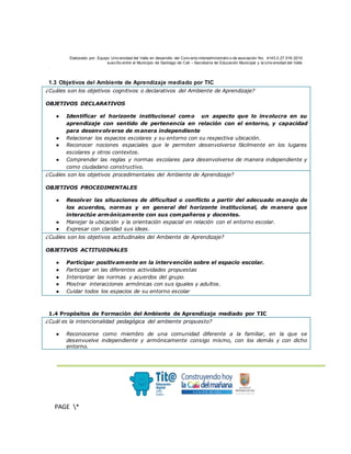 Elaborado por: Equipo Univ ersidad del Valle en desarrollo del Conv enio interadministrativ o de asociación No. 4143.0.27.016-2015
suscrito entre el Municipio de Santiago de Cali – Secretaría de Educación Municipal y la Univ ersidad del Valle
.
PAGE *
MERGEF
ORMAT
3
1.3 Objetivos del Ambiente de Aprendizaje mediado por TIC
¿Cuáles son los objetivos cognitivos o declarativos del Ambiente de Aprendizaje?
OBJETIVOS DECLARATIVOS
● Identificar el horizonte institucional como un aspecto que lo involucra en su
aprendizaje con sentido de pertenencia en relación con el entorno, y capacidad
para desenvolverse de manera independiente
● Relacionar los espacios escolares y su entorno con su respectiva ubicación.
● Reconocer nociones espaciales que le permiten desenvolverse fácilmente en los lugares
escolares y otros contextos.
● Comprender las reglas y normas escolares para desenvolverse de manera independiente y
como ciudadano constructivo.
¿Cuáles son los objetivos procedimentales del Ambiente de Aprendizaje?
OBJETIVOS PROCEDIMENTALES
● Resolver las situaciones de dificultad o conflicto a partir del adecuado manejo de
los acuerdos, normas y en general del horizonte institucional, de manera que
interactúe armónicamente con sus compañeros y docentes.
● Manejar la ubicación y la orientación espacial en relación con el entorno escolar.
● Expresar con claridad sus ideas.
¿Cuáles son los objetivos actitudinales del Ambiente de Aprendizaje?
OBJETIVOS ACTITUDINALES
● Participar positivamente en la intervención sobre el espacio escolar.
● Participar en las diferentes actividades propuestas
● Interiorizar las normas y acuerdos del grupo.
● Mostrar interacciones armónicas con sus iguales y adultos.
● Cuidar todos los espacios de su entorno escolar
1.4 Propósitos de Formación del Ambiente de Aprendizaje mediado por TIC
¿Cuál es la intencionalidad pedagógica del ambiente propuesto?
● Reconocerse como miembro de una comunidad diferente a la familiar, en la que se
desenvuelve independiente y armónicamente consigo mismo, con los demás y con dicho
entorno.
 