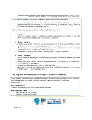 Elaborado por: Equipo Univ ersidad del Valle en desarrollo del Conv enio interadministrativ o de asociación No. 4143.0.27.016-2015
suscrito entre el Municipio de Santiago de Cali – Secretaría de Educación Municipal y la Univ ersidad del Valle
.
PAGE *
MERGEF
ORMAT
3
¿Qué se quiere enseñar y para qué le va a servir al estudiante en su cotidianidad?
● Procesos de adaptación a nuevos entornos, desarrollando sentido de pertenencia para
fortalecer la dimensión humana, la visión del mundo y la concepción social, a través de
actividades pedagógicas mediadas por las TIC.
¿Cómo se involucra lo cognitivo, lo socio-afectivo y lo físico-creativo?
★ Cognitivo:
- Conocer el espacio escolar y su horizonte institucional, además del entorno en que estos
están circunscritos contribuyendo a la formación ciudadana.
★ Socio - afectivo:
- Expresar y compartir emociones con sus compañeros y docente para establecer vínculos
que le permiten incrementar su campo social: nuevos amigos.
- Afianzar valores que trae de casa, a través del conocimiento del horizonte institucional y las
interacciones que se suscitan en el ambiente escolar
- Emprender acciones de restauración: reparar el daño y aportar soluciones .
★ Físico - creativo:
- Utilizar diferentes estrategias, de manera que participen activamente, creando y haciendo
aportes.
- Aportar ideas para resolver conflictos o dificultades que se presenten en la convivencia, y
en el desarrollo de actividades.
- Participar con ideas y acciones sobre el entorno escolar.
- Descubrir el sentido de pertenencia frente a su institución educativa es un insumo
importante para su desempeño posterior.
1.5 Preguntas Orientadoras del Currículo para el Ambiente de Aprendizaje
Con el proyecto se busca que los estudiantes de transición reconozcan el ambiente escolar como un
espacio propio en el que puede intervenir como ser social independiente, armónico y
transformador.
Pregunta Esencial:
¿Cómo la escuela contribuye a que yo sea mejor persona?
Preguntas de Unidad:
- ¿Por qué debo ir a la escuela?
- ¿Qué me brinda una escuela?
 
