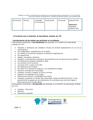 Elaborado por: Equipo Univ ersidad del Valle en desarrollo del Conv enio interadministrativ o de asociación No. 4143.0.27.016-2015
suscrito entre el Municipio de Santiago de Cali – Secretaría de Educación Municipal y la Univ ersidad del Valle
.
PAGE *
MERGEF
ORMAT
3
Convivencia Normas y ubicación
en el entorno
Institucional mi escuela producto final.
Semana 8
Exposición
producto final.
1.8 Contexto para el Ambiente de Aprendizaje mediado por TIC
Caracterización de los sujetos que participan en el ambiente
¿Qué aspectos caracterizan a los estudiantes que participan en el ambiente de aprendizaje
mediado por TIC?
● Empiezan a interesarse por establecer vínculos de amistad especialmente con los de su
mismo género.
● Son colaboradores especialmente con el adulto.
● Si el adulto se los permite consiguen ser bastante independientes.
● Son egocéntricos
● Alegres, entusiastas, dinámicos
● Empiezan a interesarse por interactuar frecuentemente con los pares del mismo género.
● Se interesan por expresar anécdotas e ideas.
● Les interesa mucho conversar.
● Les gusta correr y jugar al aire libre.
● Son afectuosos con el adulto
● Se inician en el manejo del cuaderno y sus materiales de trabajo
● Muestran curiosidad por la tecnología
● Empiezan a conocer y aceptar la norma y el límite
● Expresan su creatividad en los juegos
● Disfrutan de la lectura y manipulación de cuentos
● Empiezan a presentar un cambio físico observable: Mudan los dientes de leche, lo que
generalmente les agrada por las implicaciones de recompensa que esto trae (regalo o
dinero que les trae “el ratón Pérez)
¿Qué aspectos caracterizan a los docentes que participan en el ambiente de aprendizaje mediado
por TIC?
● Creativas - Recursivas
● Afectivas
● Dispuestas a aprender
 
