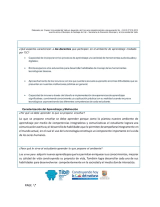 Elaborado por: Equipo Univ ersidad del Valle en desarrollo del Conv enio interadministrativ o de asociación No. 4143.0.27.016-2015
suscrito entre el Municipio de Santiago de Cali – Secretaría de Educación Municipal y la Univ ersidad del Valle
PAGE *
MERGEF
ORMAT
10
¿Qué aspectos caracterizan a los docentes que participan en el ambiente de aprendizaje mediado
por TIC?
➢ Capacidad de incorporar en los procesos de aprendizaje una variedad de herramientas audiovisuales y
digitales;
➢ Brinda espacios a los educandos para desarrollar habilidades de manejo de las herramientas
tecnológicas básicas.
➢ Aprovechamiento de los recursos con los que cuenta la escuela superando enormes dificultades que se
presentan en nuestras instituciones públicas en general.
➢ Capacidad de innovar a través del diseño e implementación de experiencias de aprendizaje
significativas,combinando conocimiento y su aplicación práctica con su realidad usando recursos
tecnológicos yaprovechando las diferentes competencias de cada estudiante.
Caracterización del Aprendizaje y Motivación
¿Por qué se debe aprender lo que se propone enseñar?
Lo que se propone enseñar se debe aprender porque como lo plantea nuestro ambiente de
aprendizaje por medio de competencias integradoras y comunicativas el estudiante lograra una
comunicaciónasertivayel desarrollode habilidadesque le permiten desempeñarse íntegramente en
el mundo actual, en el cual el uso de la tecnología constituye un componente importante en la vida
de los seres humanos.
¿Para qué le sirve al estudiante aprender lo que propone el ambiente?
Les sirve para adquirirnuevosaprendizajesque lespermitanenriquecersus conocimientos, mejorar
su calidad de vida construyendo su proyecto de vida, También logra desarrollar cada una de sus
habilidades para desenvolverse competentemente en la sociedad y el medio donde interactúa.
 