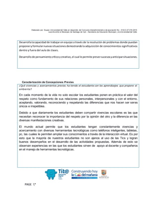 Elaborado por: Equipo Univ ersidad del Valle en desarrollo del Conv enio interadministrativ o de asociación No. 4143.0.27.016-2015
suscrito entre el Municipio de Santiago de Cali – Secretaría de Educación Municipal y la Univ ersidad del Valle
PAGE *
MERGEF
ORMAT
10
Desarrollalacapacidad de trabajar en equipo a través de la resolución de problemas donde puedan
proponeryformularnuevassituacionesdemostrandola adquisición de conocimientos significativos
dentro y fuera del aula de clases.
Desarrollode pensamientocríticoycreativo,el cual le permite preversucesosyanticiparsituaciones.
Caracterización de Concepciones Previas
¿Qué vivencias y acercamientos previos ha tenido el estudiante con los aprendizajes que propone el
ambiente?
En cada momento de la vida no solo escolar los estudiantes ponen en práctica el valor del
respeto como fundamento de sus relaciones personales, interpersonales y con el entorno,
aceptando, valorando, reconociendo y respetando las diferencias que nos hacen ser seres
únicos e irrepetibles.
Debido a que diariamente los estudiantes deben compartir vivencias escolares es las que
necesitan reconocer la importancia del respeto por la opinión del otro y la diferencia en las
diversas manifestaciones creativas.
El mundo actual permite que los estudiantes tengan constantemente vivencias y
acercamiento con diversas herramientas tecnológicas como teléfonos inteligentes, tabletas,
pc, las cuales le permiten ampliar sus conocimientos a través de la interacción virtual. Es por
esto que la mayoría de nuestros estudiantes no son ajenos al uso de las Tics y logran
buenos desempeños en el desarrollo de las actividades propuestas. Además de esto se
observan experiencias en las que los estudiantes sirven de apoyo al docente y compañeros
en el manejo de herramientas tecnológicas.
 