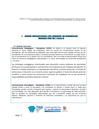 Elaborado por: Equipo Univ ersidad del Valle en desarrollo del Conv enio interadministrativ o de asociación No. 4143.0.27.016-2015
suscrito entre el Municipio de Santiago de Cali – Secretaría de Educación Municipal y la Univ ersidad del Valle
PAGE *
MERGEF
ORMAT
10
2. DISEÑO INSTRUCCIONAL DEL AMBIENTE DE APRENDIZAJE
MEDIADO POR TIC – Parte B
2.1 Análisis Curricular
Conocimiento Pedagógico - Disciplinar (PCK): Se refiere a la manera como el maestro
presenta el tema, adapta los materiales, tiene en cuenta los conocimientos previos de los
estudiantes. Son las decisiones de adaptación que hace cada maestro para trabajar el tema con los
estudiantes. Es el conocimiento típico y exclusivo de cada maestro en el sentido de “su saber hacer”
con el conocimiento en la relación con sus estudiantes. Aquí se escribe la argumentación de por qué
todos los elementos pedagógicos seleccionados y no otros, para trabajar los contenidos disciplinares
y no otros.
Las estrategias pedagógicas seleccionadas para desarrollar nuestro ambiente de aprendizaje
promuevenensusparticipantesun acercamiento a las competencias del ciudadano del siglo XXI. Se
fomenta el trabajo colaborativo, la capacidad para identificar y resolver problemas, el sentido de
pertenencia e interacción con el entorno (Local, regional y global), el desarrollo del pensamiento
científico, y, como nuestro eje transversal la formación de ciudadanos con un alto sentido de
responsabilidad social (Ética ambiente y valores).
Conocimiento Tecnológico - Disciplinar (TCK): Es el conocimiento a través del cual se tiene
claridad frente a cómo la tecnología y los contenidos se influyen y limitan entre sí. Saber que
Tecnologías pueden servirle al docente para explicar o acercar al conocimiento disciplinar. Conocer
que tecnologías son más adecuadas para abordar la enseñanza y el aprendizaje de cada contenido.
Aquí se escriben las tecnologías seleccionadas que van a permitirle realizar las dos funciones
básicas: Mediación cognitiva y Provisión de estímulos sensoriales y se argumenta por qué se
seleccionaron.
 