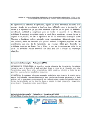 Elaborado por: Equipo Univ ersidad del Valle en desarrollo del Conv enio interadministrativ o de asociación No. 4143.0.27.016-2015
suscrito entre el Municipio de Santiago de Cali – Secretaría de Educación Municipal y la Univ ersidad del Valle
PAGE *
MERGEF
ORMAT
10
La organización de ambientes de aprendizaje, requiere de mucha importancia en cuanto a los
entornos virtuales de aprendizajes al igual que tener habilidades para la investigación , el
análisis y la argumentación, ya que estos ambientes exigen de un alto grado de flexibilidad,
accesibilidad, usabilidad y amigabilidad para así facilitar el desarrollo de las diferentes
actividades de enseñanza aprendizaje, donde se pueda hacer seguimiento y evaluación que se
originan en el proceso; Por ello la importancia del uso de herramientas tecnológicas donde
Maestros y Estudiantes realicen actividades como presentaciones, videoconferencias, foros,
chat, correos y todas las actividades que ayuden a alcanzar los objetivos propuesto, por ello
consideramos que unas de las herramientas que podemos utilizar para desarrollar las
actividades propuesta son Power Point y Word, ya que son herramientas por medio de las
cuales los estudiantes pueden interactuar con otros para dar a conocer los aprendizajes
adquiridos.
Conocimiento Tecnológico - Pedagógico (TPK):
CONOCIMIENTO TECNOLÓGICO. Se tendrá en cuenta seleccionar las herramientas tecnológicas
necesarias para el desarrollo de cada actividad, donde a través de la interacción con estas
herramientas, Video Beam, chat, computadoras, tablet, celulares, televisión y todos loa que
garanticen que se alcancen los objetivos propuestos.
PEDAGÓGICO, Se realizarán diferentes actividades pedagógicas que fomenten la práctica de los
valores Institucionales y sociales buscando la sana convivencia al realizar las tareas en el diario
vivir.Para ello se organizaron ambientes donde por medio de juegos, rondas,, lecturas alusivas a los
temas, charlas dirigidas por las docentes donde se propicie el trabajo colaborativo y cooperativo,
antes, durante y después de realizar las actividades.
Conocimiento Tecnológico - Pedagógico – Disciplinar (TPACK):
TECNOLÓGICO.Alrealizar las diferentesactividadesse tendrá en cuenta seleccionar la herramienta
 
