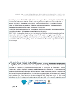 Elaborado por: Equipo Univ ersidad del Valle en desarrollo del Conv enio interadministrativ o de asociación No. 4143.0.27.016-2015
suscrito entre el Municipio de Santiago de Cali – Secretaría de Educación Municipal y la Univ ersidad del Valle
PAGE *
MERGEF
ORMAT
10
necesaria y quegaranticen la interacción con sigo mismo y con el otro,porello y a aprovechando los
conocimientosadquiridosse harán charlas,videoconferencias,chat,investigacionesutilizando la
internet,al igualque se tendrá muy en cuenta la gama deexperiencia que hoy porhoy se tiene a
travésdel uso del celular, la tablety los diferentesdispositivostecnológicos quepermiterealizar
juegos,y diferentesactividadeslúdicas,académicasy recreativas.
PEDAGÓGICO.Pormedio del uso delas herramientastecnológicasconocidasdesarrollen habilidades
y conocimientosquele sirvan para ser competitivosen su diario vivir.
DISCIPLINAR.Motivara losestudiantespara querealicen actividadesinvestigativasquelesayuden a
incrementarsusconocimientosy a realizar prácticasdonde se demuestreponeren práctica los
valoresinstitucionalesy socialeslos cuales les sirven para ser mejoresniños,jóvenes y ciudadanosen
una sociedad cada vezmás compleja y rica en conocimientosmuchosdeellos adquiridosa travésde
las tecnologías.
2.2 Estrategias del Ambiente de Aprendizaje
A. ¿Con qué técnicas y medios instruccionales apoyará la estrategia: Propiciar el desequilibrio
cognitivo? (Condiciones necesarias para preparar al aprendiz) Argumentar cada planteamiento
Teniendo en cuenta que un ambiente de aprendizaje, es el conjunto de elementos y actores
(profesoresyalumnos)que participanenunprocesode enseñanza-aprendizaje. En estos ambientes
losactores desarrollanactividadesque permitenasimilarycrear nuevoconocimiento.El ambientede
aprendizaje tiene objetivosy propósitos claramente definidos los cuales son utilizados para evaluar
los resultados. Por ello el ambiente de aprendizaje ACTIVO, el cual por medio de diferentes
actividadesdonde el estudiante se involucraaplicandoloaprendidoenlaresoluciónde problemasde
 