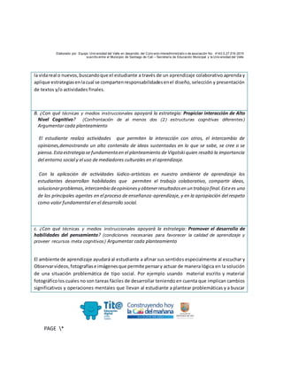 Elaborado por: Equipo Univ ersidad del Valle en desarrollo del Conv enio interadministrativ o de asociación No. 4143.0.27.016-2015
suscrito entre el Municipio de Santiago de Cali – Secretaría de Educación Municipal y la Univ ersidad del Valle
PAGE *
MERGEF
ORMAT
10
la vidareal o nuevos,buscandoque el estudiante a través de un aprendizaje colaborativo aprenda y
aplique estrategiasenlacual se compartenresponsabilidadesenel diseño, selección y presentación
de textos y/o actividades finales.
B. ¿Con qué técnicas y medios instruccionales apoyará la estrategia: Propiciar interacción de Alto
Nivel Cognitivo? (Confrontación de al menos dos (2) estructuras cognitivas diferentes)
Argumentar cada planteamiento
El estudiante realiza actividades que permiten la interacción con otros, el intercambio de
opiniones,demostrando un alto contenido de ideas sustentadas en lo que se sabe, se cree o se
piensa.Estaestrategia se fundamenta en el planteamiento de Vigotski quien resaltó la importancia
del entorno social y el uso de mediadores culturales en el aprendizaje.
Con la aplicación de actividades lúdico-artísticas en nuestro ambiente de aprendizaje los
estudiantes desarrollan habilidades que permiten el trabajo colaborativo, compartir ideas,
solucionarproblemas,intercambio deopinionesy obtenerresultadosen un trabajo final.Estees uno
de los principales agentes en el proceso de enseñanza-aprendizaje, y en la apropiación del respeto
como valor fundamental en el desarrollo social.
c. ¿Con qué técnicas y medios instruccionales apoyará la estrategia: Promover el desarrollo de
habilidades del pensamiento? (condiciones necesarias para favorecer la calidad de aprendizaje y
proveer recursos meta cognitivos) Argumentar cada planteamiento
El ambiente de aprendizaje ayudará al estudiante a afinar sus sentidos especialmente al escuchar y
Observarvideos,fotografíase imágenesque permite pensary actuar de manera lógica en la solución
de una situación problemática de tipo social. Por ejemplo usando material escrito y material
fotográficolos cuales no son tareas fáciles de desarrollar teniendo en cuenta que implican cambios
significativos y operaciones mentales que llevan al estudiante a plantear problemáticas y a buscar
 