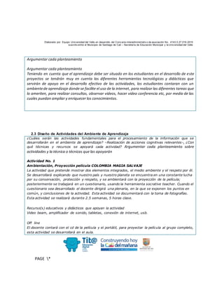 Elaborado por: Equipo Univ ersidad del Valle en desarrollo del Conv enio interadministrativ o de asociación No. 4143.0.27.016-2015
suscrito entre el Municipio de Santiago de Cali – Secretaría de Educación Municipal y la Univ ersidad del Valle
PAGE *
MERGEF
ORMAT
10
Argumentar cada planteamiento
Argumentar cada planteamiento
Teniendo en cuenta que el aprendizaje debe ser situado en los estudiantes en el desarrollo de este
proyectos se tendrán muy en cuenta las diferentes herramientas tecnológicas y didácticas que
servirán de apoyo en el desarrollo efectivo de las actividades, los estudiantes contaran con un
ambientede aprendizaje donde se facilite el uso de la internet, para realizar las diferentes tareas que
lo ameriten, para realizar consultas, observar videos, hacer video conferencia etc, por medio de las
cuales puedan ampliar y enriquecer los conocimientos.
2.3 Diseño de Actividades del Ambiente de Aprendizaje
¿Cuáles serán las actividades fundamentales para el procesamiento de la información que se
desarrollarán en el ambiente de aprendizaje? –Realización de acciones cognitivas relevantes-, ¿Con
qué técnicas y recursos se apoyará cada actividad? Argumentar cada planteamiento sobre
actividades y la técnica o técnicas que las apoyarán
Actividad No. 1
Ambientación, Proyección película COLOMBIA MAGIA SALVAJE
La actividad que pretende mostrar dos elementos integrados, el medio ambiente y el respeto por él.
Se desarrollará explicando que nuestro país y nuestro planeta se encuentra en una constante lucha
por su conservación, protección y respeto, y se ambientará con la proyección de la película;
posteriormente se trabajará en un cuestionario, usando la herramienta socrative teacher. Cuando el
cuestionario sea desarrollado el docente dirigirá una plenaria, en la que se exponen los puntos en
común, y conclusiones de la actividad. Esta actividad se documentará con la toma de fotografías.
Esta actividad se realizará durante 2.5 semanas, 5 horas clase.
Recurso(s) educativos y didácticos que apoyan la actividad
Video beam, amplificador de sonido, tabletas, conexión de internet, usb.
Off line
El docente contará con el cd de la película y el portátil, para proyectar la película al grupo completo,
esta actividad se desarrollará en el aula.
 