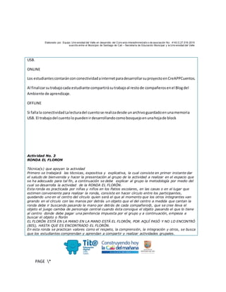 Elaborado por: Equipo Univ ersidad del Valle en desarrollo del Conv enio interadministrativ o de asociación No. 4143.0.27.016-2015
suscrito entre el Municipio de Santiago de Cali – Secretaría de Educación Municipal y la Univ ersidad del Valle
PAGE *
MERGEF
ORMAT
10
USB.
ONLINE
Los estudiantescontaránconconectividadainternetparadesarrollarsuproyectoenCreAPPCuentos.
Al finalizarsutrabajocada estudiante compartirásutrabajoal restode compañerosenel Blogdel
Ambiente de aprendizaje.
OFFLINE
Si fallala conectividadLalecturadel cuentose realizadesde unarchivoguardadoenunamemoria
USB. El trabajodel cuentolopuedenirdesarrollandocomobosquejoenunahojade block
Actividad No. 3
RONDA EL FLORON
Técnica(s) que apoyan la actividad
Primero se trabajará las técnicas, expositiva y explicativa, la cual consiste en primer instante dar
el saludo de bienvenida y hacer la presentación al grupo de la actividad a realizar en el espacio que
se ha adecuado para tal fin, a continuación se debe explicar al grupo la metodología por medio del
cual se desarrolla la actividad de la RONDA EL FLORÓN.
Esta ronda es practicada por niñas y niños en los Patios escolares, en las casas o en el lugar que
estimen conveniente para realizar la ronda, consiste en hacer círculo entre los participantes,
quedando uno en el centro del círculo quien será el que al momento que los otros integrantes van
girando en el círculo con las manos por detrás un objeto que el del centro a medida que cantan la
ronda debe ir buscando pasando la mano por detrás de cada compañero@, que se cree lleva el
objeto el juego cambia de personaje central cuando ésta consigue el objeto pasando el que lo tiene
al centro donde debe pagar una penitencia impuesta por el grupo y a continuación, empieza a
buscar el objeto o florón
EL FLORÓN ESTÁ EN LA MANO EN LA MANO ESTÁ EL FLORÓN, POR AQUÍ PASÓ Y NO LO ENCONTRÓ
(BIS), HASTA QUE ES ENCONTRADO EL FLORÓN.
En esta ronda se practican valores como el respeto, la comprensión, la integración y otros, se busca
que los estudiantes comprendan y aprendan a compartir y realizar actividades grupales.
 