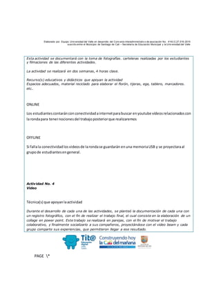Elaborado por: Equipo Univ ersidad del Valle en desarrollo del Conv enio interadministrativ o de asociación No. 4143.0.27.016-2015
suscrito entre el Municipio de Santiago de Cali – Secretaría de Educación Municipal y la Univ ersidad del Valle
PAGE *
MERGEF
ORMAT
10
Esta actividad se documentará con la toma de fotografías. carteleras realizadas por los estudiantes
y filmaciones de las diferentes actividades.
La actividad se realizará en dos semanas, 4 horas clase.
Recurso(s) educativos y didácticos que apoyan la actividad
Espacios adecuados, material reciclado para elaborar el florón, tijeras, ega, tablero, marcadores.
etc..
ONLINE
Los estudiantescontaránconconectividadainternetparabuscar enyoutube vídeosrelacionadoscon
la rondapara tenernocionesdel trabajoposteriorque realizaremos
OFFLINE
Si fallala conectividadlosvideosde larondase guardarán enuna memoriaUSB y se proyectaraal
grupode estudiantesengeneral.
Actividad No. 4
Video
Técnica(s) que apoyanlaactividad
Durante el desarrollo de cada una de las actividades, se planteó la documentación de cada una con
un registro fotográfico, con el fin de realizar el trabajo final, el cual consiste en la elaboración de un
collage en power point. Este trabajo se realizará en parejas, con el fin de motivar el trabajo
colaborativo, y finalmente socializarlo a sus compañeros, proyectándose con el video beam y cada
grupo comparte sus experiencias, que permitieron llegar a ese resultado.
 