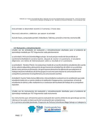Elaborado por: Equipo Univ ersidad del Valle en desarrollo del Conv enio interadministrativ o de asociación No. 4143.0.27.016-2015
suscrito entre el Municipio de Santiago de Cali – Secretaría de Educación Municipal y la Univ ersidad del Valle
PAGE *
MERGEF
ORMAT
10
Esta actividad se desarrollará durante 2.5 semanas, 5 horas clase.
Recurso(s) educativos y didácticos que apoyan la actividad
Aulade Clases,computadorportátil,VideoBeam, Tabletas,conexiónainternet,memoriaUSB.
2.4 Evaluación y retroalimentación
¿Cuáles son las actividades de evaluación y retroalimentación diseñadas para el ambiente de
aprendizaje mediado por TIC? Argumentar cada planteamiento
La actividad1:PeliculaColombiaMagiasalvaje.Se evaluarápormediodel desarrollode un
cuestionariodiseñadoen socrative teacher, después de resolver el cuestionario, el estudiante
diligenciara una rúbrica de heteroevaluacion sobre su resultado en el cuestionario.
La actividad 2: Ronda el Florón.Se evaluará pormedio de un escrito dondelos estudiantesden cuenta
de los saberesadquiridosy demuestren dequémanera la actividad han de influir en sus prácticas
diariascomo persona en formación,deigualmanera demostrarlasdiferenciasqueadquieren al
trabajardeforma individualy de forma grupal,lo cual sirve para mejorarla comunicación entre
compañerosy fomentarelcompañerismo y la comunicación asertiva.
Actividad 3: Cuento TodosSomosDiferentes.Esta actividad se evaluará con la socialización quecada
estudianterealice de su cuento creado en la aplicación Creappcuentos,seproyectara alresto de
estudiantesla rúbrica y ellos realizarán la co-evaluacion delresultado del trabajo desu compañero
expositor.
¿Cuáles son los instrumentos de evaluación y retroalimentación diseñadas para el ambiente de
aprendizaje mediado por TIC? Argumentar cada instrumento
los instrumentos que utilizaremos para la evaluación de nuestro ambiente de aprendizaje son tres
rúbricas en las cuales se dará cuenta de la evaluación por competencias.
En la primera actividad planteada: Proyección de Película Colombiana Magia Salvaje se trabajara la
 