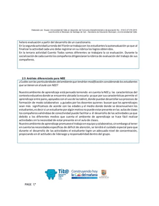 Elaborado por: Equipo Univ ersidad del Valle en desarrollo del Conv enio interadministrativ o de asociación No. 4143.0.27.016-2015
suscrito entre el Municipio de Santiago de Cali – Secretaría de Educación Municipal y la Univ ersidad del Valle
PAGE *
MERGEF
ORMAT
10
hetero evaluación a partir del desarrollo de un cuestionario.
En la segundaactividadLaronda del Florónse trabajacon losestudianteslaautoevaluación ya que al
finalizar la actividad cada uno debe registrar en su rúbrica los logros obtenidos.
En la tercera actividad Cuento Todos somos diferentes se trabajara la co evaluación. Durante la
socializaciónde cadacuentoloscompañerosdiligenciaranlarúbrica de evaluación del trabajo de sus
compañeros.
2.5 Análisis diferenciado para NEE
¿Cuálesson las particularidadesdelambienteque tendrían modificación considerando losestudiantes
que se tienen en el aula con NEE?
Nuestroambiente de aprendizaje está pensado teniendo en cuenta la NEE y las características del
contextoeducativodonde se encuentra ubicada la escuela ya que por sus características permite el
aprendizaje entre pares,apoyadosconel usode lastablet,donde puedandesarrollarsusprocesos de
formación de modo colaborativo y guiados por los docentes quienes buscan que los aprendizajes
sean más significativos de acorde con las edades y el medio donde donde se desenvuelven los
estudiantes,esdecirsi unestudiante poralgúnmotivonopuede estarpresente enlas aulasde clases
loscompañerosvaliéndose de conectividad puede facilitar a él desarrollo de las actividades ya que
debido a los diferentes medios que cuenta el ambiente de aprendizaje se hace fácil realizar
actividades sin la necesidad de estar presente en el aula de clases.
Nuestroambiente de aprendizaje promueveel trabajoenequipoycolaborativo,sinembargoal tener
encuenta lasnecesidadesespecíficas de déficit de atención, se tendrá el cuidado especial para que
durante el desarrollo de las actividades el estudiante logre un adecuado nivel de concentración,
propiciando en él actitudes de liderazgo y responsabilidad dentro del grupo.
 