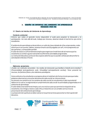 Elaborado por: Equipo Univ ersidad del Valle en desarrollo del Conv enio interadministrativ o de asociación No. 4143.0.27.016-2015
suscrito entre el Municipio de Santiago de Cali – Secretaría de Educación Municipal y la Univ ersidad del Valle
PAGE *
MERGEF
ORMAT
10
3. DISEÑO DE INTERFAZ DEL AMBIENTE DE APRENDIZAJE
MEDIADO POR TIC
3.1 Diseño de Interfaz del Ambiente de Aprendizaje
Contexto ambiental
Entorno que rodea al aprendiz (como dispondrán el aula) para propiciar la interacción y la
participación. Ver más allá del aula, trabajo por rincones, observar desde el nivel de los ojos de los
estudiantes.
El ambiente de aprendizajese desarrollaenunsalónde clasesdotadode sillasunipersonales,redes
eléctricasenseispuntos,tablero,televisorSmarttvde 50 pulgadascon wifi,minicomponente con
dos parlantes,ycomputadorportátil.
El salónde clasesessuficientementeamplioparaorganizarel mobiliariode tal maneraque los
estudiantesse sientanagustorealizandolasdiferentesactividadesprogramadas.
La instituciónEducativacuentacondosespaciosabiertosque se puedenutilizarparadesarrollarla
actividadde laRonda el Florón.
Estímulos sensoriales
¿Cuáles son estímulos sensoriales + los medios de interacción que facilitan el diseño de la interfaz?
(Presencialidad (principalmente oral), Virtualidad (principalmente escrita)). Tener presente los
recursos, los factores físicos y las relaciones psicológicas
Comoestímuloa losestudiantesse proponeubicarel mobiliariode formacircularparaque todos
podamosobservarnosyescucharatentamente cadaunade las intervenciones.
Se colocará una carteleracon losnombresde cada unode los estudiantesal ladoizquierdodel
tableroenla cual se iraregistrandoel cumplimentode cadaunade lasactividadesprogramadasenel
ambiente de aprendizaje.
El salóndebe estartotalmente limpioyconuna músicasuave que permitalarelajaciónde los
estudiantes.Se entregaundulce acada niñoy el docente conuna amable sonrisainiciala
presentacióndel ambientede aprendizaje.
La proyecciónde lapelículase debe realizarenlasprimerashorasparaevitarla interrupcióndel
descanso.
 