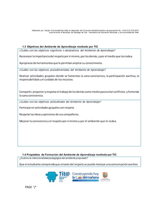 Elaborado por: Equipo Univ ersidad del Valle en desarrollo del Conv enio interadministrativ o de asociación No. 4143.0.27.016-2015
suscrito entre el Municipio de Santiago de Cali – Secretaría de Educación Municipal y la Univ ersidad del Valle
PAGE *
MERGEF
ORMAT
10
1.3 Objetivos del Ambiente de Aprendizaje mediado por TIC
¿Cuáles son los objetivos cognitivos o declarativos del Ambiente de Aprendizaje?
Reconocerlaimportanciadel respetoporsí mismo,porlosdemás,ypor el medioque losrodea.
Apropiarse de herramientasque le permitanampliarsuconocimiento.
¿Cuáles son los objetivos procedimentales del Ambiente de Aprendizaje?
Realizar actividades grupales donde se fomentan la sana convivencia, la participación asertiva, la
responsabilidad y el cuidado de los recursos.
Compartir,proponeryrespetarel trabajode losdemáscomo medioparaevitarconflictos yfomentar
la sana convivencia.
¿Cuáles son los objetivos actitudinales del Ambiente de Aprendizaje?
Participarenactividadesgrupalesconrespeto
Respetarlasideasyopinionesde suscompañeros.
Mejorar la convivencia y el respeto por sí mismo y por el ambiente que le rodea.
1.4 Propósitos de Formación del Ambiente de Aprendizaje mediado por TIC
¿Cuál es la intencionalidad pedagógica del ambiente propuesto?
Que el estudiante comprendaque atravésdel respetose puede manejarunacomunicaciónasertiva
 