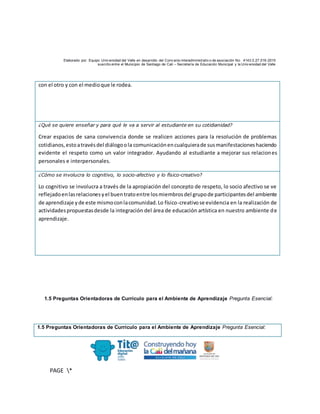 Elaborado por: Equipo Univ ersidad del Valle en desarrollo del Conv enio interadministrativ o de asociación No. 4143.0.27.016-2015
suscrito entre el Municipio de Santiago de Cali – Secretaría de Educación Municipal y la Univ ersidad del Valle
PAGE *
MERGEF
ORMAT
10
con el otro y con el medioque le rodea.
¿Qué se quiere enseñar y para qué le va a servir al estudiante en su cotidianidad?
Crear espacios de sana convivencia donde se realicen acciones para la resolución de problemas
cotidianos,estoatravésdel diálogoola comunicaciónencualquierade susmanifestacioneshaciendo
evidente el respeto como un valor integrador. Ayudando al estudiante a mejorar sus relaciones
personales e interpersonales.
¿Cómo se involucra lo cognitivo, lo socio-afectivo y lo físico-creativo?
Lo cognitivo se involucra a través de la apropiación del concepto de respeto, lo socio afectivo se ve
reflejadoenlasrelacionesyel buentratoentre losmiembrosdel grupode participantesdel ambiente
de aprendizaje yde este mismoconlacomunidad.Lo físico-creativose evidencia en la realización de
actividadespropuestasdesde la integración del área de educación artística en nuestro ambiente de
aprendizaje.
1.5 Preguntas Orientadoras de Currículo para el Ambiente de Aprendizaje Pregunta Esencial:
1.5 Preguntas Orientadoras de Currículo para el Ambiente de Aprendizaje Pregunta Esencial:
 