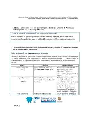 Elaborado por: Equipo Univ ersidad del Valle en desarrollo del Conv enio interadministrativ o de asociación No. 4143.0.27.016-2015
suscrito entre el Municipio de Santiago de Cali – Secretaría de Educación Municipal y la Univ ersidad del Valle
PAGE *
MERGEF
ORMAT
10
1.6 Tiempo (en meses o periodos) para la implementación del Ambiente de Aprendizaje
mediado por TIC con su debida justificación
¿Cuál es el tiempo de implementación del Ambiente de Aprendizaje?
Nuestroambiente de aprendizaje serádesarrolladodurante10 semanas,encada semanase
implementará2horas de clase,para un total de 20 horasclase en 2.5 mesesaproximadamente.
1.7 Calendario de actividades para la implementación del Ambiente de Aprendizaje mediado
por TIC con su debida justificación
Definir la planeación con calendario de las actividades
En Nuestro ambiente de aprendizaje se desarrollarán tres actividades macro. Proyección de Película
COLOMBIA MAGIA SALVAJE, Cuento TODOS SOMOS DIFERENTES Y RONDA EL FLORÓN. A partir de
estas actividades se trabajarán unas tareas específicas las cuales se distribuyen de la siguiente
manera:
Fecha Actividad Observaciones
Primera semana
2 horas
Proyecciónde laPelícula:
COLOMBIA MAGIA SALVAJE.
Presentaciòndel Ambiente de
Aprendizaje,enunaula
adecuadase realizala
introducciònyproyecciònde la
pelìcula
Segunda semana
2 horas
Desarrollodel cuestionario
acerca de lapelícula.(Socrative
teacher)
Posteriorala proyecciòn,
usandolastabletsy la
aplicaciònsocrative teacher,se
aplicaun cuestionarioque
pretende inducirlas
conclusionesyprincipales
ideasa trabajar,respectoal
medioambiente yel respeto.
Tercera semana Retroalimentaciònde la En una plenaria,con la guìa
 
