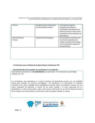 Elaborado por: Equipo Univ ersidad del Valle en desarrollo del Conv enio interadministrativ o de asociación No. 4143.0.27.016-2015
suscrito entre el Municipio de Santiago de Cali – Secretaría de Educación Municipal y la Univ ersidad del Valle
PAGE *
MERGEF
ORMAT
10
2 horas fotográficoparaelaboración
de video(Movie maker)
intercambianregistro
fotográficode todaslas
actividadesrealizadasparala
elaboraciónde unvideocomo
actividadfinal del ambiente de
aprendizaje.
DécimaSemana
2 horas
Socializaciónde trabajos Los estudiantessocializancon
el restode compañerosel
trabajorealizado.Este trabajo
esel resultadodel ambiente
de aprendizaje.
1.8 Contexto para el Ambiente de Aprendizaje mediado por TIC
Caracterización de los sujetos que participan en el ambiente
¿Qué aspectos caracterizan a los estudiantes que participan en el ambiente de aprendizaje
mediado por TIC?
Los estudiantes que participaran en nuestro ambiente de aprendizaje cuentan con una habilidad
innata para manejar los recursos tecnológicos; Por pertenecer a la “generación Z”, también
conocidos como nativos digitales tienen capacidad de manejar tareas simultáneas, cuentan con una
mayor capacidad de expresión a través de las redes sociales y el chat, superando así su
participación en clases presenciales, saben cómo buscar información en la internet logrando de esta
forma ampliar sus conocimientos y profundizar sobre conceptos tratados en clases.
 