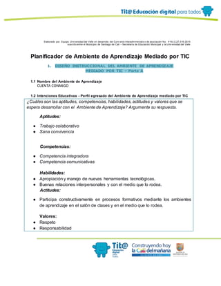 Elaborado por: Equipo Univ ersidad del Valle en desarrollo del Conv enio interadministrativ o de asociación No. 4143.0.27.016-2015
suscrito entre el Municipio de Santiago de Cali – Secretaría de Educación Municipal y la Univ ersidad del Valle
Planificador de Ambiente de Aprendizaje Mediado por TIC
1. DISEÑO INSTRUCCIONAL DEL AMBIENTE DE APRENDIZAJE
MEDIADO POR TIC – Parte A
1.1 Nombre del Ambiente de Aprendizaje
CUENTA CONMIGO
1.2 Intenciones Educativas - Perfil egresado del Ambiente de Aprendizaje mediado por TIC
¿Cuáles son las aptitudes, competencias, habilidades, actitudes y valores que se
espera desarrollar con el Ambiente de Aprendizaje? Argumente su respuesta.
Aptitudes:
● Trabajo colaborativo
● Sana convivencia
Competencias:
● Competencia integradora
● Competencia comunicativas
Habilidades:
● Apropiación y manejo de nuevas herramientas tecnológicas.
● Buenas relaciones interpersonales y con el medio que lo rodea.
Actitudes:
● Participa constructivamente en procesos formativos mediante los ambientes
de aprendizaje en el salón de clases y en el medio que lo rodea.
Valores:
● Respeto
● Responsabilidad
 