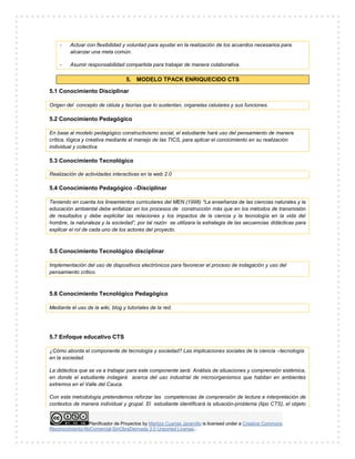Planificador de Proyectos by Maritza Cuartas Jaramillo is licensed under a Creative Commons
Reconocimiento-NoComercial-SinObraDerivada 3.0 Unported License..
- Actuar con flexibilidad y voluntad para ayudar en la realización de los acuerdos necesarios para
alcanzar una meta común.
- Asumir responsabilidad compartida para trabajar de manera colaborativa.
5. MODELO TPACK ENRIQUECIDO CTS
5.1 Conocimiento Disciplinar
Origen del concepto de célula y teorías que lo sustentan, organelas celulares y sus funciones.
5.2 Conocimiento Pedagógico
En base al modelo pedagógico constructivismo social, el estudiante hará uso del pensamiento de manera
crítica, lógica y creativa mediante el manejo de las TICS, para aplicar el conocimiento en su realización
individual y colectiva
5.3 Conocimiento Tecnológico
Realización de actividades interactivas en la web 2.0
5.4 Conocimiento Pedagógico –Disciplinar
Teniendo en cuenta los lineamientos curriculares del MEN (1998) *La enseñanza de las ciencias naturales y la
educación ambiental debe enfatizar en los procesos de construcción más que en los métodos de transmisión
de resultados y debe explicitar las relaciones y los impactos de la ciencia y la tecnología en la vida del
hombre, la naturaleza y la sociedad”, por tal razón se utilizara la estrategia de las secuencias didácticas para
explicar el rol de cada uno de los actores del proyecto.
5.5 Conocimiento Tecnológico disciplinar
Implementación del uso de dispositivos electrónicos para favorecer el proceso de indagación y uso del
pensamiento crítico.
5.6 Conocimiento Tecnológico Pedagógico
Mediante el uso de la wiki, blog y tutoriales de la red.
5.7 Enfoque educativo CTS
¿Cómo aborda el componente de tecnología y sociedad? Las implicaciones sociales de la ciencia –tecnología
en la sociedad.
La didáctica que se va a trabajar para este componente será: Análisis de situaciones y comprensión sistémica,
en donde el estudiante indagará acerca del uso industrial de microorganismos que habitan en ambientes
extremos en el Valle del Cauca.
Con esta metodología pretendemos reforzar las competencias de comprensión de lectura e interpretación de
contextos de manera individual y grupal. El estudiante identificará la situación-problema (tipo CTS), el objeto
 