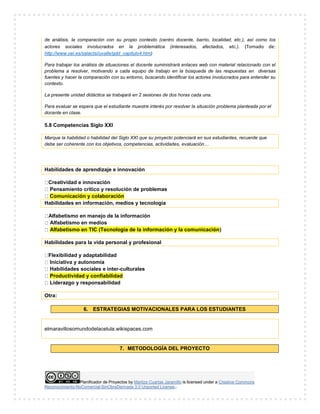Planificador de Proyectos by Maritza Cuartas Jaramillo is licensed under a Creative Commons
Reconocimiento-NoComercial-SinObraDerivada 3.0 Unported License..
de análisis, la comparación con su propio contexto (centro docente, barrio, localidad, etc.), así como los
actores sociales involucrados en la problemática (interesados, afectados, etc.). (Tomado de:
http://www.oei.es/salactsi/uvalle/gdd_capitulo4.htm)
Para trabajar los análisis de situaciones el docente suministrará enlaces web con material relacionado con el
problema a resolver, motivando a cada equipo de trabajo en la búsqueda de las respuestas en diversas
fuentes y hacer la comparación con su entorno, buscando identificar los actores involucrados para entender su
contexto.
La presente unidad didáctica se trabajará en 2 sesiones de dos horas cada una.
Para evaluar se espera que el estudiante muestre interés por resolver la situación problema planteada por el
docente en clase.
5.8 Competencias Siglo XXI
Marque la habilidad o habilidad del Siglo XXI que su proyecto potenciará en sus estudiantes, recuerde que
debe ser coherente con los objetivos, competencias, actividades, evaluación…
Habilidades de aprendizaje e innovación
Creatividad e innovación
Pensamiento crítico y resolución de problemas
Comunicación y colaboración
Habilidades en información, medios y tecnología
Alfabetismo en manejo de la información
Alfabetismo en medios
Alfabetismo en TIC (Tecnología de la información y la comunicación)
Habilidades para la vida personal y profesional
Flexibilidad y adaptabilidad
Iniciativa y autonomía
Habilidades sociales e inter-culturales
Productividad y confiabilidad
Liderazgo y responsabilidad
Otra:
6. ESTRATEGIAS MOTIVACIONALES PARA LOS ESTUDIANTES
elmaravillosomundodelacelula.wikispaces.com
7. METODOLOGÍA DEL PROYECTO
 