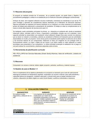 Planificador de Proyectos by Maritza Cuartas Jaramillo is licensed under a Creative Commons
Reconocimiento-NoComercial-SinObraDerivada 3.0 Unported License..
7.1 Resumen del proyecto
El proyecto se realizará durante las 10 semanas de un periodo escolar, con grado Sexto y Séptimo. El
procedimiento pedagógico a utilizar es el establecido por la Institución Educativa (pedagogía constructivista).
Enfoque de clase, será magistral utilizando recursos multimedia, orientando los estudiantes al uso de las TIC
para investigar y aprender las competencias básicas diseñadas por el Ministerio de Educación Nacional.
Algunas actividades se realizaran de manera individual con su notebook y en otras ocasiones se conformarán
grupos de trabajo para elaboración y presentación de resultados. El trabajo en clase se complementará en la
casa en donde debe disponer de recursos de la web 2.0.
Se trabajarán cuatro actividades principales la primera es interactiva en ambiente wiki, donde el estudiante
observará videos, tutoriales sobre el tema y responderá a actividades virtuales que se le plantean; como
segunda actividad se desarrollará una evaluación virtual utilizando Google Drive para conocer los alcances
que se tienen en relación a la temática, además se socializará la Rúbrica de Evaluación para las actividades
desarrolladas en la wiki y el proyecto. Como tercer punto el estudiante podrá explicar la estructura de la célula
y las funciones básicas de sus componentes; Elaborará un texto con imágenes de una analogía entre el
funcionamiento celular y un lugar u objeto de uso común y por último realiza un video utilizando un medio
tecnológico para presentarlo a sus compañeros. La última actividad contempla la realización de un juego en
red para evaluar los conocimientos y destrezas adquiridas sobre el tema.
7.2 Herramientas de planificación curricular
PEI- PCA y DPCA de Ciencias Naturales (Grado Sexto),Rubricas, listas de verificación, Listados de
asistencia.
7.3 Recursos
Computador con acceso a internet, tablero digital, proyector, parlantes, audífonos y material impreso.
7.4 Gestión de aula en Modelo 1:1
Para el cumplimiento de los objetivos planteados en el proyecto es necesario que el aula de cada docente
disponga de ambiente con temperatura regulada, computador con acceso a internet para cada estudiante y
capacidad óptima de navegación, mobiliario adecuado y cómodo tanto para el trabajo individual como
colectivo, disposición de tablero digital con audio (home theater), audífonos individuales e impresora.
8. EVALUACIÓN FORMATIVA
DIAGNOSTICO DURANTE DESPUES
Se realizara prueba
diagnóstica y utilización de la
wiki.
Los progresos de los estudiantes se
evidenciaran por medio de las
actividades propuestas y los test de
selección múltiple realizados en google
drive, que nos permitirán realizar la
autoevaluación, la hetereovaluación y
la Coevaluación
Se valorara la comprensión de los
estudiantes de acuerdo a la
sustentación que realicen al
finalizar las actividades
individuales y grupales.
 