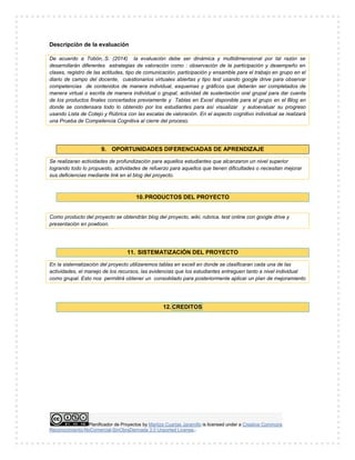 Planificador de Proyectos by Maritza Cuartas Jaramillo is licensed under a Creative Commons
Reconocimiento-NoComercial-SinObraDerivada 3.0 Unported License..
Descripción de la evaluación
De acuerdo a Tobón,.S. (2014) la evaluación debe ser dinámica y multidimensional por tal razón se
desarrollarán diferentes estrategias de valoración como : observación de la participación y desempeño en
clases, registro de las actitudes, tipo de comunicación, participación y ensamble para el trabajo en grupo en el
diario de campo del docente, cuestionarios virtuales abiertas y tipo test usando google drive para observar
competencias de contenidos de manera individual, esquemas y gráficos que deberán ser completados de
manera virtual o escrita de manera individual o grupal, actividad de sustentación oral grupal para dar cuenta
de los productos finales concertados previamente y Tablas en Excel disponible para el grupo en el Blog en
donde se condensara todo lo obtenido por los estudiantes para así visualizar y autoevaluar su progreso
usando Lista de Cotejo y Rúbrica con las escalas de valoración. En el aspecto cognitivo individual se realizará
una Prueba de Competencia Cognitiva al cierre del proceso.
9. OPORTUNIDADES DIFERENCIADAS DE APRENDIZAJE
Se realizaran actividades de profundización para aquellos estudiantes que alcanzaron un nivel superior
logrando todo lo propuesto, actividades de refuerzo para aquellos que tienen dificultades o necesitan mejorar
sus deficiencias mediante link en el blog del proyecto.
10.PRODUCTOS DEL PROYECTO
Como producto del proyecto se obtendrán blog del proyecto, wiki, rubrica, test online con google drive y
presentación en powtoon.
11. SISTEMATIZACIÓN DEL PROYECTO
En la sistematización del proyecto utilizaremos tablas en excell en donde se clasificaran cada una de las
actividades, el manejo de los recursos, las evidencias que los estudiantes entreguen tanto a nivel individual
como grupal. Esto nos permitirá obtener un consolidado para posteriormente aplicar un plan de mejoramiento
12. CREDITOS
 
