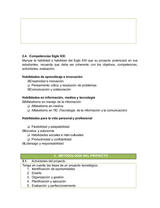 2.4. Competencias Siglo XXI
Marque la habilidad o habilidad del Siglo XXI que su proyecto potenciará en sus
estudiantes, recuerde que debe ser coherente con los objetivos, competencias,
actividades, evaluación.
Habilidades de aprendizaje e innovación
☒Creatividad e innovación
❏ Pensamiento crítico y resolución de problemas
☒Comunicación y colaboración
Habilidades en información, medios y tecnología
☒Alfabetismo en manejo de la información
❏ Alfabetismo en medios
❏ Alfabetismo en TIC (Tecnología de la información y la comunicación)
Habilidades para la vida personal y profesional
❏ Flexibilidad y adaptabilidad
☒Iniciativa y autonomía
❏ Habilidades sociales e inter-culturales
❏ Productividad y confiabilidad
☒Liderazgo y responsabilidad
3. METODOLOGÍA DEL PROYECTO
3.1. Actividades del proyecto
Tenga en cuenta las fases de un proyecto tecnológico:
1. Identificación de oportunidades
2. Diseño
3. Organización y gestión
4. Planificación y ejecución
5. Evaluación y perfeccionamiento
 