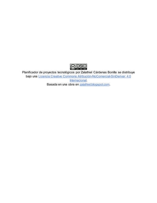 Planificador de proyectos tecnológicos por Zalathiel Cárdenas Bonilla se distribuye
bajo una Licencia Creative Commons Atribución-NoComercial-SinDerivar 4.0
Internacional.
Basada en una obra en zalathiel.blogspot.com.
 