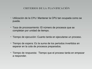 CRITERIOS DE LA PLANIFICACIÓN Utilización de la CPU:  Mantener la CPU tan ocupada como se pueda. Tasa de procesamiento:  El número de procesos que se completan por unidad de tiempo. Tiempo de ejecución:  Cuanto tarda en ejecutarse un proceso. Tiempo de espera: Es l a suma de los periodos invertidos en esperar en la cola de procesos preparados. Tiempo de respuesta:  Tiempo que el proceso tarda en empezar a responder. 