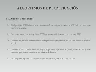 ALGORITMOS DE PLANIFICACIÓN PLANIFICACIÓN FCFS El algoritmo FCFS (first-come, first-served), se asigna primero la CPU al proceso que primero la solicite. La implementación de la política FCFS se gestiona fácilmente con una cola FIFO. Cuando un proceso entra en la cola de procesos preparados, su PBC se coloca al final de la cola. Cuando la CPU queda libre, se asigna al proceso que este al principio de la cola y este proceso que pasa a ejecutarse se elimina de la cola. El código del algoritmo FCFS es simple de escribir y fácil de comprender. 