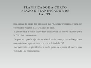 PLANIFICADOR A CORTO PLAZO O PLANIFICADOR DE LA CPU Selecciona de entre los procesos que ya están preparados para ser ejecutados y asigna la CPU a uno de ellos. El planificador a corto plazo debe seleccionar un nuevo proceso para la CPU frecuentemente. Un proceso puede ejecutarse sólo durante unos pocos milisegundos antes de tener que esperar por una solicitud de E/S. Normalmente, el planificador a corto plazo se ejecuta al menos una vez cada 100 milisegundos. 