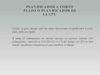 Debido al poco tiempo que hay entre ejecuciones, el planificador a corto plazo debe ser rápido. Si tarda 10 milisegundos en decidir ejecutar un proceso durante 100 milisegundos , entonces el 10/(100+10) = 9 % del tiempo de CPU se está usando (perdiendo) simplemente para planificar el trabajo PLANIFICADOR A CORTO PLAZO O PLANIFICADOR DE LA CPU 