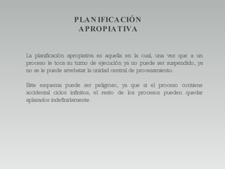 La planificación apropiativa es aquella en la cual, una vez que a un proceso le toca su turno de ejecución ya no puede ser suspendido, ya no se le puede arrebatar la unidad central de procesamiento.  Este esquema puede ser peligroso, ya que si el proceso contiene accidental ciclos infinitos, el resto de los procesos pueden quedar aplazados indefinidamente.  PLANIFICACIÓN APROPIATIVA 