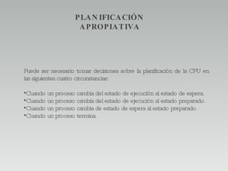 Puede ser necesario tomar decisiones sobre la planificación de la CPU en las siguientes cuatro circunstancias: Cuando un proceso cambia del estado de ejecución al estado de espera. Cuando un proceso cambia del estado de ejecución al estado preparado. Cuando un proceso cambia de estado de espera al estado preparado. Cuando un proceso termina. PLANIFICACIÓN APROPIATIVA 