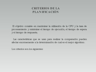 CRITERIOS DE LA PLANIFICACIÓN El objetivo consiste en maximizar la utilización de la CPU y la tasa de procesamiento y minimizar el tiempo de ejecución, el tiempo de espera y el tiempo de respuesta. Las características que se usan para realizar la comparación pueden afectar enormemente a la determinación de cual es el mejor algoritmo. Los criterios son los siguientes:  