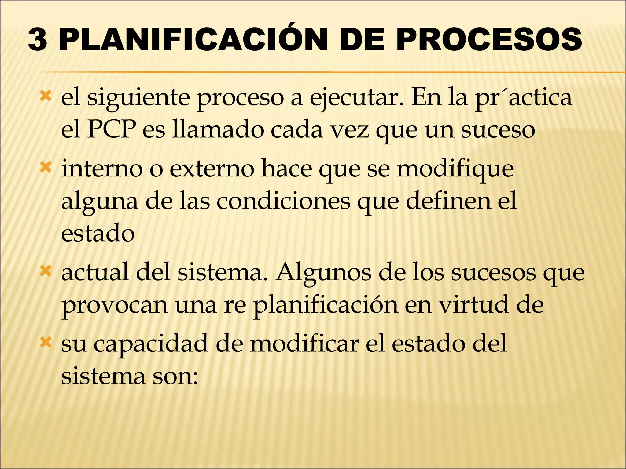 3   PLANIFICACIÓN DE PROCESOS  el siguiente proceso a ejecutar. En la pr´actica el PCP es llamado cada vez que un suceso interno o externo hace que se modifique alguna de las condiciones que definen el estado actual del sistema. Algunos de los sucesos que provocan una re planificación en virtud de su capacidad de modificar el estado del sistema son: 