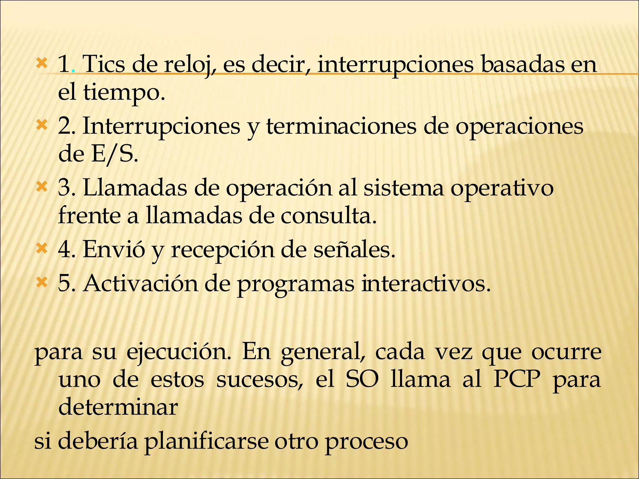1 .  Tics de reloj, es decir, interrupciones basadas en el tiempo. 2. Interrupciones y terminaciones de operaciones de E/S. 3. Llamadas de operación al sistema operativo frente a llamadas de consulta. 4. Envió y recepción de señales. 5. Activación de programas interactivos. para su ejecución. En general, cada vez que ocurre uno de estos sucesos, el SO llama al PCP para determinar si debería planificarse otro proceso  