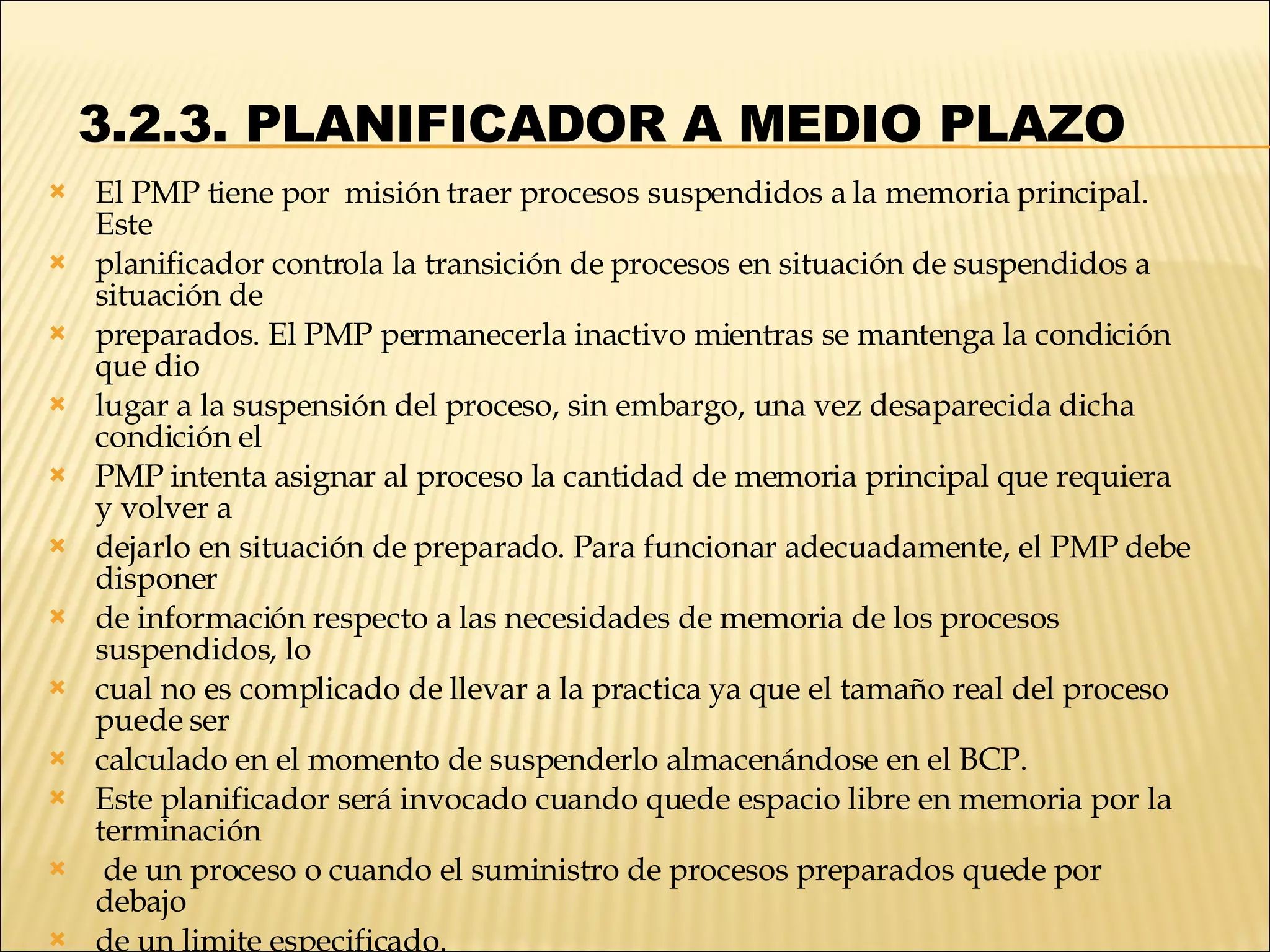   3.2.3. PLANIFICADOR A MEDIO PLAZO  El PMP tiene por  misión traer procesos suspendidos a la memoria principal. Este planificador controla la transición de procesos en situación de suspendidos a situación de preparados. El PMP permanecerla inactivo mientras se mantenga la condición que dio lugar a la suspensión del proceso, sin embargo, una vez desaparecida dicha condición el PMP intenta asignar al proceso la cantidad de memoria principal que requiera y volver a dejarlo en situación de preparado. Para funcionar adecuadamente, el PMP debe disponer de información respecto a las necesidades de memoria de los procesos suspendidos, lo cual no es complicado de llevar a la practica ya que el tamaño real del proceso puede ser calculado en el momento de suspenderlo almacenándose en el BCP. Este planificador será invocado cuando quede espacio libre en memoria por la terminación de un proceso o cuando el suministro de procesos preparados quede por debajo de un limite especificado. 